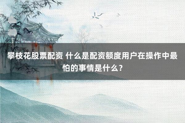 攀枝花股票配资 什么是配资额度用户在操作中最怕的事情是什么?